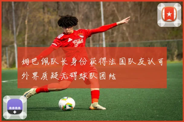 姆巴佩队长身份获得法国队友认可外界质疑无碍球队团结