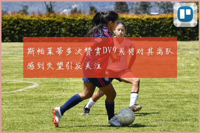 斯帕莱蒂多次赞赏DV9或将对其离队感到失望引发关注