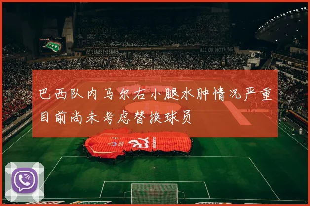 巴西队内马尔右小腿水肿情况严重目前尚未考虑替换球员