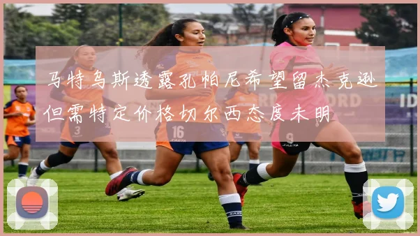 马特乌斯透露孔帕尼希望留杰克逊但需特定价格切尔西态度未明