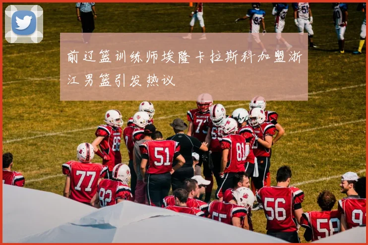 前辽篮训练师埃隆卡拉斯科加盟浙江男篮引发热议