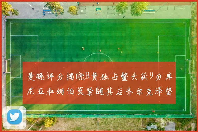 曼晚评分揭晓B费独占鳌头获9分库尼亚和姆伯莫紧随其后齐尔克泽替补仅得5分