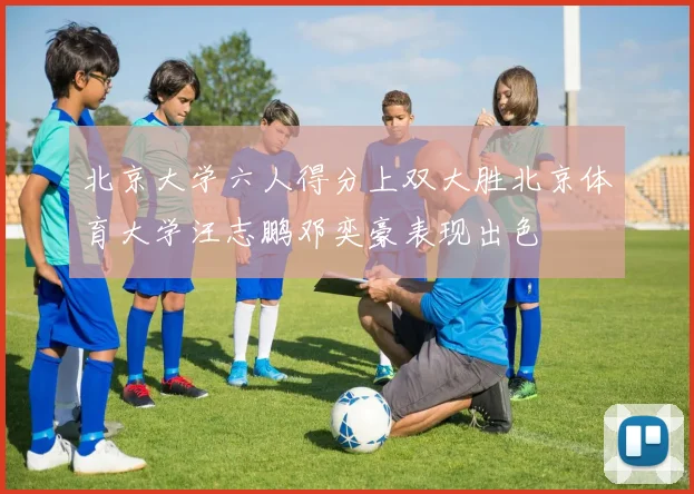 北京大学六人得分上双大胜北京体育大学汪志鹏邓奕豪表现出色