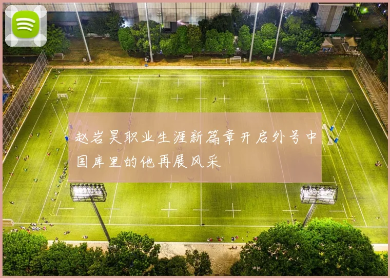 赵岩昊职业生涯新篇章开启外号中国库里的他再展风采