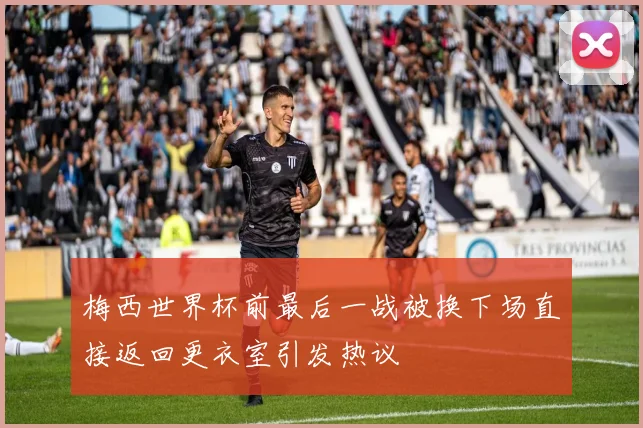 梅西世界杯前最后一战被换下场直接返回更衣室引发热议