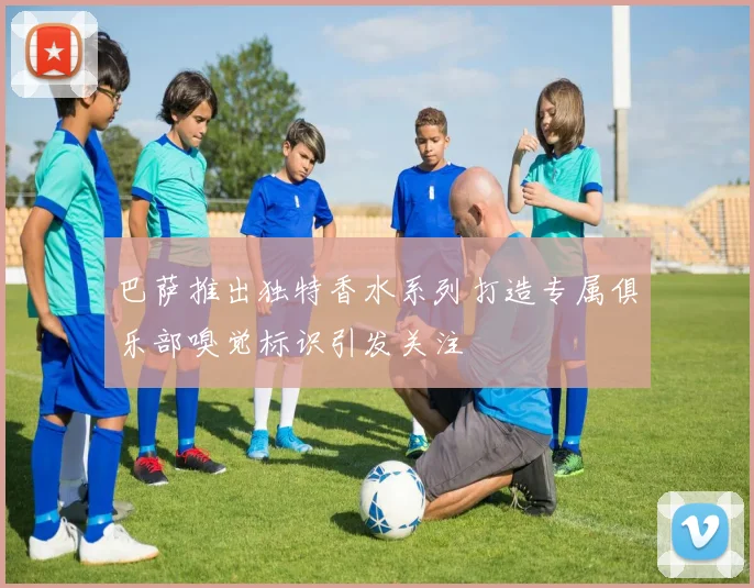 巴萨推出独特香水系列打造专属俱乐部嗅觉标识引发关注