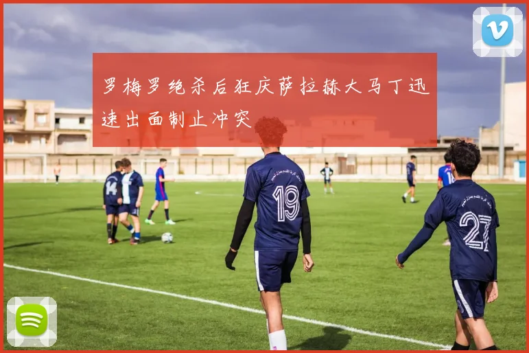 罗梅罗绝杀后狂庆萨拉赫大马丁迅速出面制止冲突