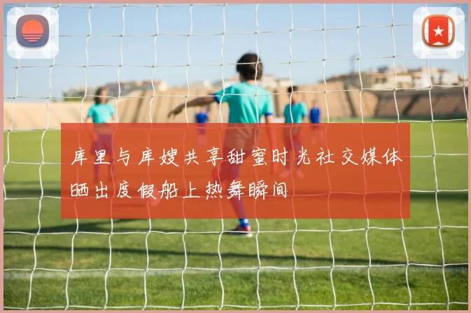 库里与库嫂共享甜蜜时光社交媒体晒出度假船上热舞瞬间