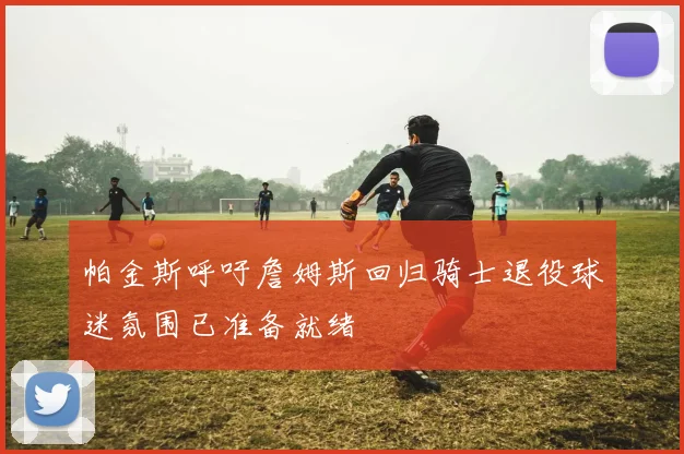 帕金斯呼吁詹姆斯回归骑士退役球迷氛围已准备就绪
