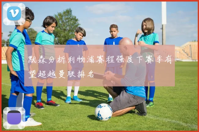 默森分析利物浦赛程强度下赛季有望超越曼联排名
