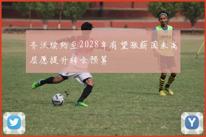 齐沃续约至2028年有望涨薪国米高层愿提升转会预算