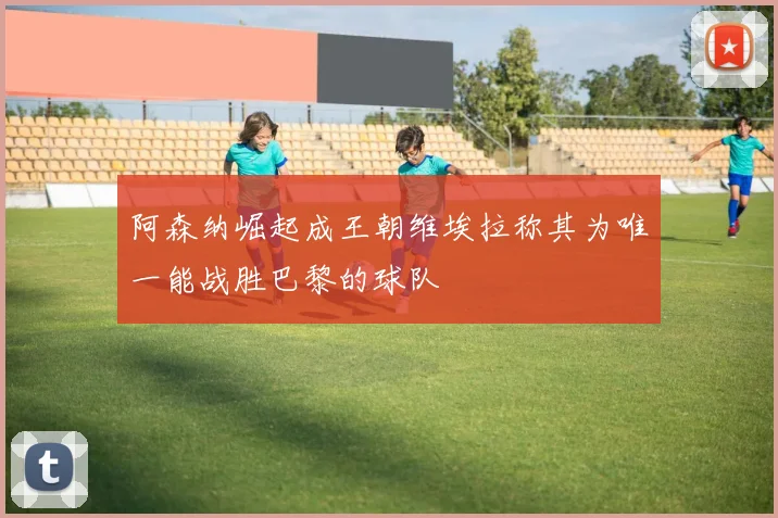 阿森纳崛起成王朝维埃拉称其为唯一能战胜巴黎的球队