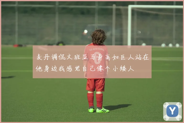 麦丹调侃文班亚马身高如巨人站在他身边我感觉自己像个小矮人