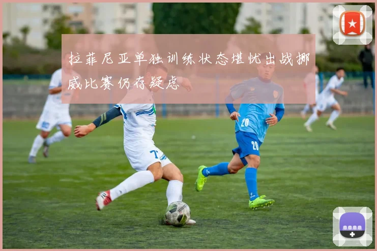 拉菲尼亚单独训练状态堪忧出战挪威比赛仍存疑虑