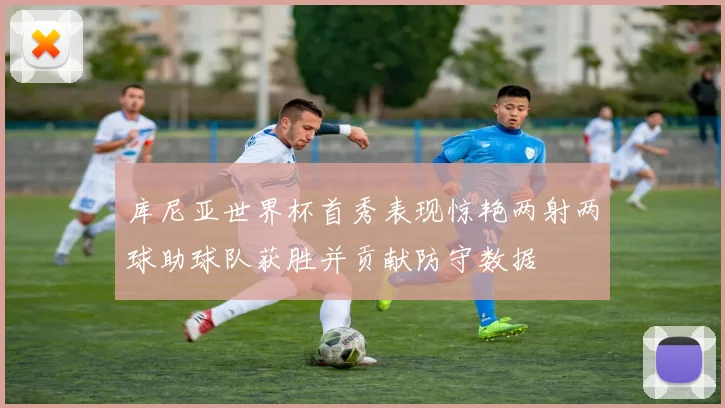 库尼亚世界杯首秀表现惊艳两射两球助球队获胜并贡献防守数据