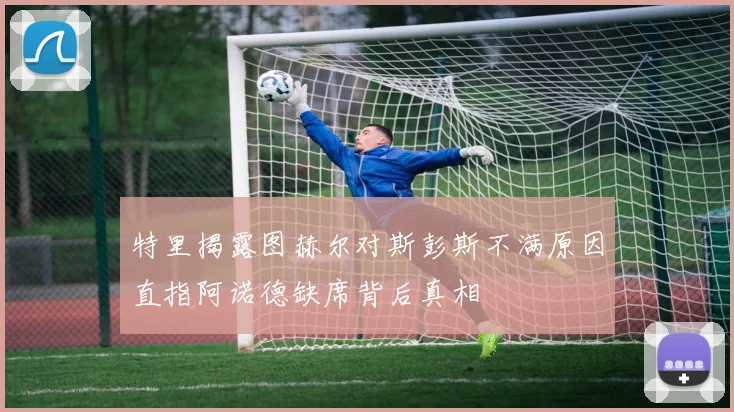 特里揭露图赫尔对斯彭斯不满原因直指阿诺德缺席背后真相