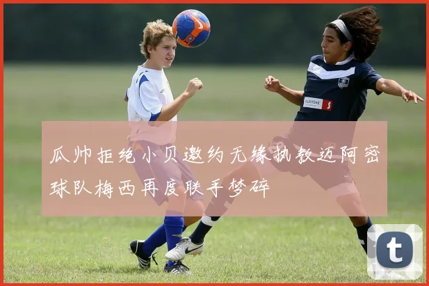 瓜帅拒绝小贝邀约无缘执教迈阿密球队梅西再度联手梦碎
