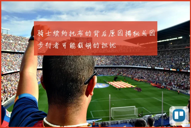 骑士续约托布的背后原因揭秘或因步行者可能截胡的担忧