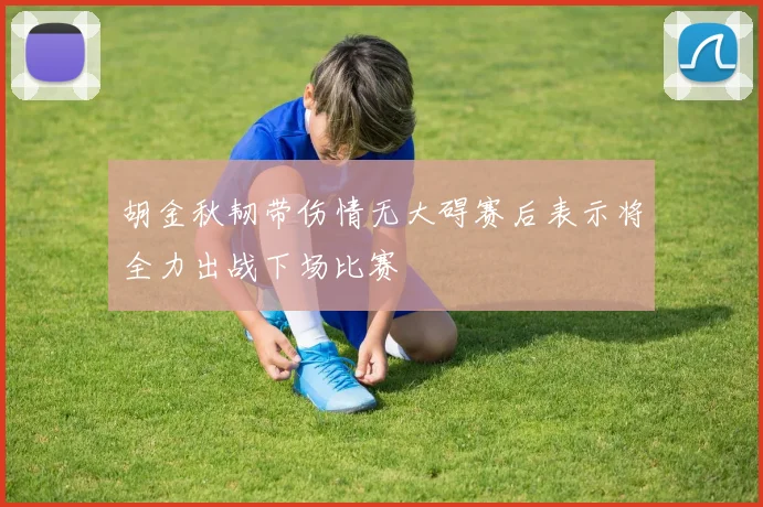 胡金秋韧带伤情无大碍赛后表示将全力出战下场比赛