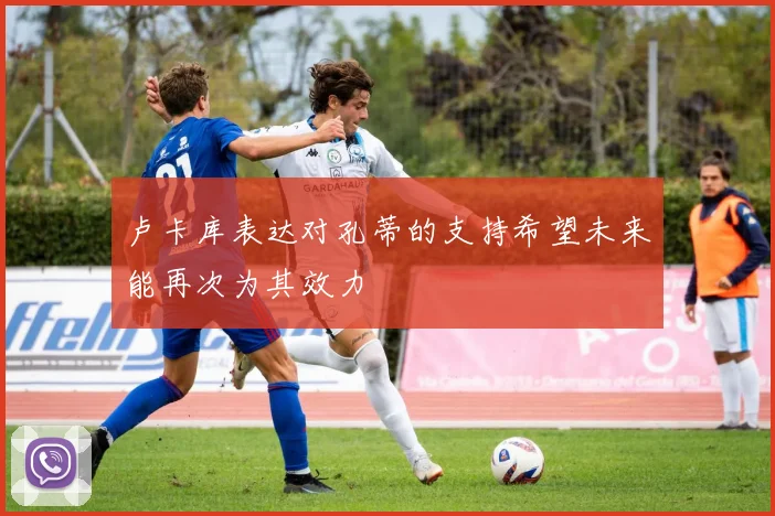 卢卡库表达对孔蒂的支持希望未来能再次为其效力
