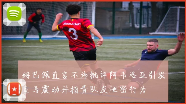姆巴佩直言不讳批评阿韦洛亚引发皇马震动并指责队友泄密行为