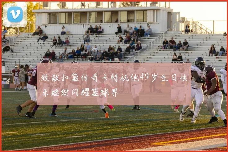 致敬扣篮传奇卡特祝他49岁生日快乐继续闪耀篮球界