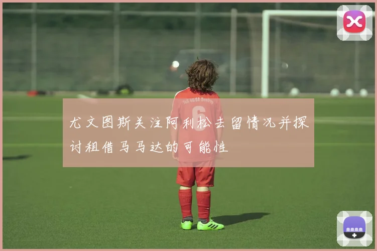 尤文图斯关注阿利松去留情况并探讨租借马马达的可能性